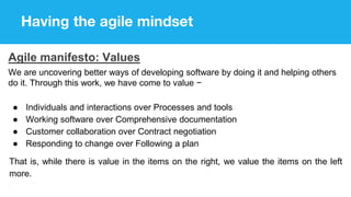 Having the agile mindset
Agile manifesto: Values
We are uncovering better ways of developing software by doing it and helping others
do it. Through this work, we have come to value −
● Individuals and interactions over Processes and tools
● Working software over Comprehensive documentation
● Customer collaboration over Contract negotiation
● Responding to change over Following a plan
That is, while there is value in the items on the right, we value the items on the left
more.
 