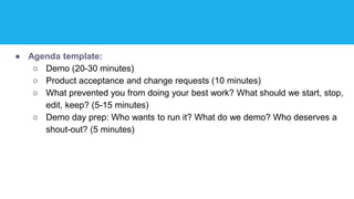 ● Agenda template:
○ Demo (20-30 minutes)
○ Product acceptance and change requests (10 minutes)
○ What prevented you from doing your best work? What should we start, stop,
edit, keep? (5-15 minutes)
○ Demo day prep: Who wants to run it? What do we demo? Who deserves a
shout-out? (5 minutes)
 