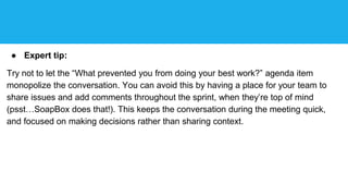 ● Expert tip:
Try not to let the “What prevented you from doing your best work?” agenda item
monopolize the conversation. You can avoid this by having a place for your team to
share issues and add comments throughout the sprint, when they’re top of mind
(psst…SoapBox does that!). This keeps the conversation during the meeting quick,
and focused on making decisions rather than sharing context.
 