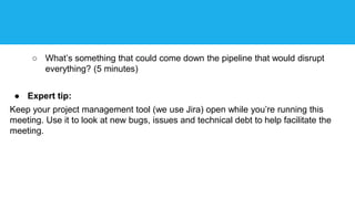 ○ What’s something that could come down the pipeline that would disrupt
everything? (5 minutes)
● Expert tip:
Keep your project management tool (we use Jira) open while you’re running this
meeting. Use it to look at new bugs, issues and technical debt to help facilitate the
meeting.
 