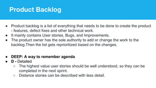 Product Backlog
● Product backlog is a list of everything that needs to be done to create the product
- features, defect fixes and other technical work.
● It mainly contains User stories, Bugs, and Improvements.
● The product owner has the sole authority to add or change the work to the
backlog.Then the list gets reprioritized based on the changes.
● DEEP: A way to remember agenda
● D - Detailed
○ The highest value user stories should be well understood, so they can be
completed in the next sprint.
○ Distance stories can be described with less detail.
 