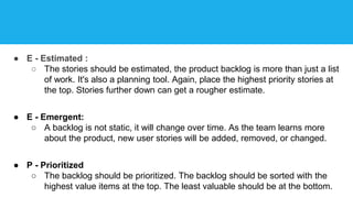 ● E - Estimated :
○ The stories should be estimated, the product backlog is more than just a list
of work. It's also a planning tool. Again, place the highest priority stories at
the top. Stories further down can get a rougher estimate.
● E - Emergent:
○ A backlog is not static, it will change over time. As the team learns more
about the product, new user stories will be added, removed, or changed.
● P - Prioritized
○ The backlog should be prioritized. The backlog should be sorted with the
highest value items at the top. The least valuable should be at the bottom.
 