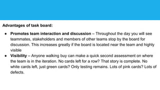 Advantages of task board:
● Promotes team interaction and discussion – Throughout the day you will see
teammates, stakeholders and members of other teams stop by the board for
discussion. This increases greatly if the board is located near the team and highly
visible
● Visibility – Anyone walking buy can make a quick second assessment on where
the team is in the iteration. No cards left for a row? That story is complete. No
white cards left, just green cards? Only testing remains. Lots of pink cards? Lots of
defects.
 