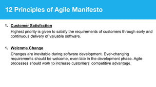 12 Principles of Agile Manifesto
1. Customer Satisfaction
Highest priority is given to satisfy the requirements of customers through early and
continuous delivery of valuable software.
1. Welcome Change
Changes are inevitable during software development. Ever-changing
requirements should be welcome, even late in the development phase. Agile
processes should work to increase customers' competitive advantage.
 