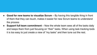 ● Good for new teams to visualize Scrum – By having this tangible thing in front
of them that they can touch, makes it easier for new Scrum teams to understand
the process
● Support full team commitment – Now the whole team sees all of the tasks daily
and keeps them from just focusing on “their” tasks. When using task tracking tools
it is too easy to just create a view of “my tasks” and then tune out the rest.
 