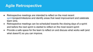 Agile Retrospective
● Retrospective meetings are intended to reflect on the most recent
sprint/project/milestone and identify areas that need improvement and celebrate
team wins.
● Retrospective meetings can be scheduled towards the closing days of a sprint
and before the next sprint is started to reflect on the most recent sprint
● Provide a safe space for the team to reflect on and discuss what works well (and
what doesn't!) so you can improve.
 