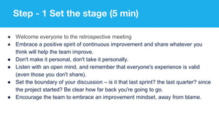 Step - 1 Set the stage (5 min)
● Welcome everyone to the retrospective meeting
● Embrace a positive spirit of continuous improvement and share whatever you
think will help the team improve.
● Don't make it personal, don't take it personally.
● Listen with an open mind, and remember that everyone's experience is valid
(even those you don't share).
● Set the boundary of your discussion – is it that last sprint? the last quarter? since
the project started? Be clear how far back you're going to go.
● Encourage the team to embrace an improvement mindset, away from blame.
 