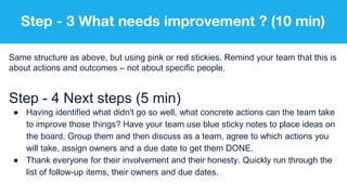 Step - 3 What needs improvement ? (10 min)
Same structure as above, but using pink or red stickies. Remind your team that this is
about actions and outcomes – not about specific people.
Step - 4 Next steps (5 min)
● Having identified what didn't go so well, what concrete actions can the team take
to improve those things? Have your team use blue sticky notes to place ideas on
the board. Group them and then discuss as a team, agree to which actions you
will take, assign owners and a due date to get them DONE.
● Thank everyone for their involvement and their honesty. Quickly run through the
list of follow-up items, their owners and due dates.
 