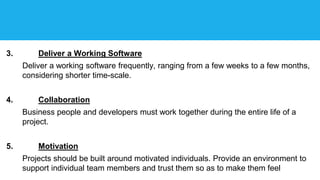 3. Deliver a Working Software
Deliver a working software frequently, ranging from a few weeks to a few months,
considering shorter time-scale.
4. Collaboration
Business people and developers must work together during the entire life of a
project.
5. Motivation
Projects should be built around motivated individuals. Provide an environment to
support individual team members and trust them so as to make them feel
 