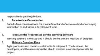 responsible to get the job done.
6. Face-to-face Conversation
Face-to-face conversation is the most efficient and effective method of conveying
information to and within a development team.
7. Measure the Progress as per the Working Software
Working software is the key and it should be the primary measure of progress.
8. Maintain Constant Pace
Agile processes aim towards sustainable development. The business, the
developers, and the users should be able to maintain a constant pace with the
project.
 
