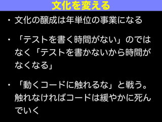 • 文化の醸成は年単位の事業になる
• 「テストを書く時間がない」のでは
なく「テストを書かないから時間が
なくなる」
• 「動くコードに触れるな」と戦う。
触れなければコードは緩やかに死ん
でいく
文化を変える
 