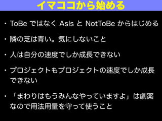 • ToBe ではなく AsIs と NotToBe からはじめる
• 隣の芝は青い。気にしないこと
• 人は自分の速度でしか成長できない
• プロジェクトもプロジェクトの速度でしか成長
できない
• 「まわりはもうみんなやっていますよ」は劇薬
なので用法用量を守って使うこと
イマココから始める
 