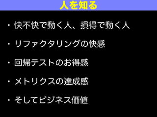 • 快不快で動く人、損得で動く人
• リファクタリングの快感
• 回帰テストのお得感
• メトリクスの達成感
• そしてビジネス価値
人を知る
 