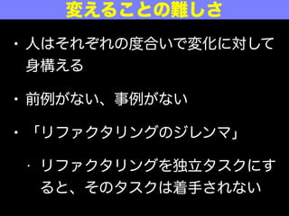 • 人はそれぞれの度合いで変化に対して
身構える
• 前例がない、事例がない
• 「リファクタリングのジレンマ」
• リファクタリングを独立タスクにす
ると、そのタスクは着手されない
変えることの難しさ
 