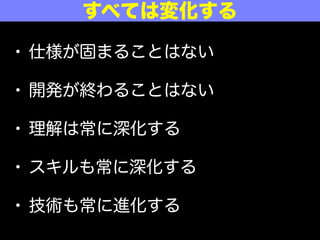 • 仕様が固まることはない
• 開発が終わることはない
• 理解は常に深化する
• スキルも常に深化する
• 技術も常に進化する
すべては変化する
 