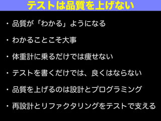 • 品質が「わかる」ようになる
• わかることこそ大事
• 体重計に乗るだけでは痩せない
• テストを書くだけでは、良くはならない
• 品質を上げるのは設計とプログラミング
• 再設計とリファクタリングをテストで支える
テストは品質を上げない
 
