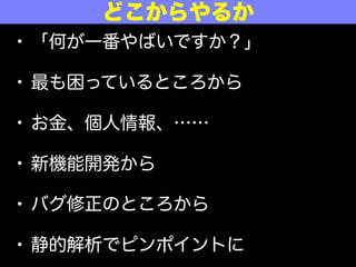 • 「何が一番やばいですか？」
• 最も困っているところから
• お金、個人情報、……
• 新機能開発から
• バグ修正のところから
• 静的解析でピンポイントに
どこからやるか
 