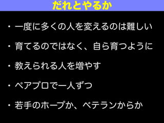 • 一度に多くの人を変えるのは難しい
• 育てるのではなく、自ら育つように
• 教えられる人を増やす
• ペアプロで一人ずつ
• 若手のホープか、ベテランからか
だれとやるか
 
