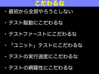 • 最初から全部やろうとしない
• テスト駆動にこだわるな
• テストファーストにこだわるな
• 「ユニット」テストにこだわるな
• テストの実行速度にこだわるな
• テストの網羅性にこだわるな
こだわるな
 