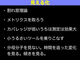 • 割れ窓理論
• メトリクスを取ろう
• カバレッジが低いうちは測定は効果大
• 小うるさいツールを乗りこなす
• 分母分子を見ない。時間を追った変化
を見る。傾きを見る。
見える化
 