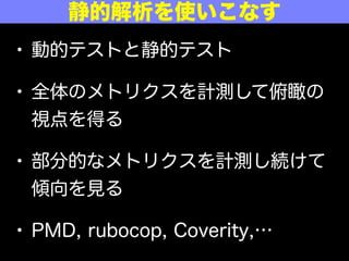• 動的テストと静的テスト
• 全体のメトリクスを計測して俯瞰の
視点を得る
• 部分的なメトリクスを計測し続けて
傾向を見る
• PMD, rubocop, Coverity,…
静的解析を使いこなす
 