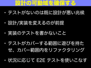 • テストがないのは既に設計が悪い兆候
• 設計/実装を変えるのが前提
• 実装のテストを書かないこと
• テストがカバーする範囲に遊びを持た
せ、カバー範囲内をリファクタリング
• 状況に応じて E2E テストを使いこなす
設計の可動域を確保する
 