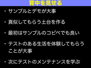 • サンプルとデモが大事
• 真似してもらう土台を作る
• 最初はサンプルのコピペでも良い
• テストのある生活を体験してもらう
ことが大事
• 次にテストのメンテナンスを学ぶ
背中を見せる
 