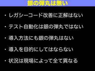 • レガシーコード改善に正解はない
• テスト自動化は銀の弾丸ではない
• 導入方法にも銀の弾丸はない
• 導入を目的にしてはならない
• 状況は現場によって全て異なる
銀の弾丸は無い
 