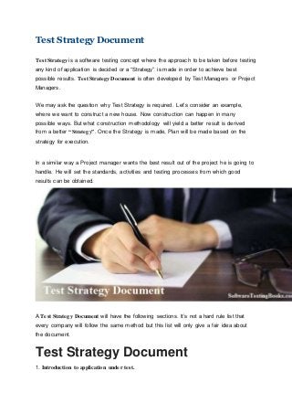 Test Strategy Document
Test Strategy is a software testing concept where the approach to be taken before testing
any kind of application is decided or a “Strategy” is made in order to achieve best
possible results. Test Strategy Document is often developed by Test Managers or Project
Managers.
We may ask the question why Test Strategy is required. Let’s consider an example,
where we want to construct a new house. Now construction can happen in many
possible ways. But what construction methodology will yield a better result is derived
from a better “Strategy”. Once the Strategy is made, Plan will be made based on the
strategy for execution.
In a similar way a Project manager wants the best result out of the project he is going to
handle. He will set the standards, activities and testing processes from which good
results can be obtained.
A Test Strategy Document will have the following sections. It’s not a hard rule list that
every company will follow the same method but this list will only give a fair idea about
the document.
Test Strategy Document
1. Introduction to application under test.
 