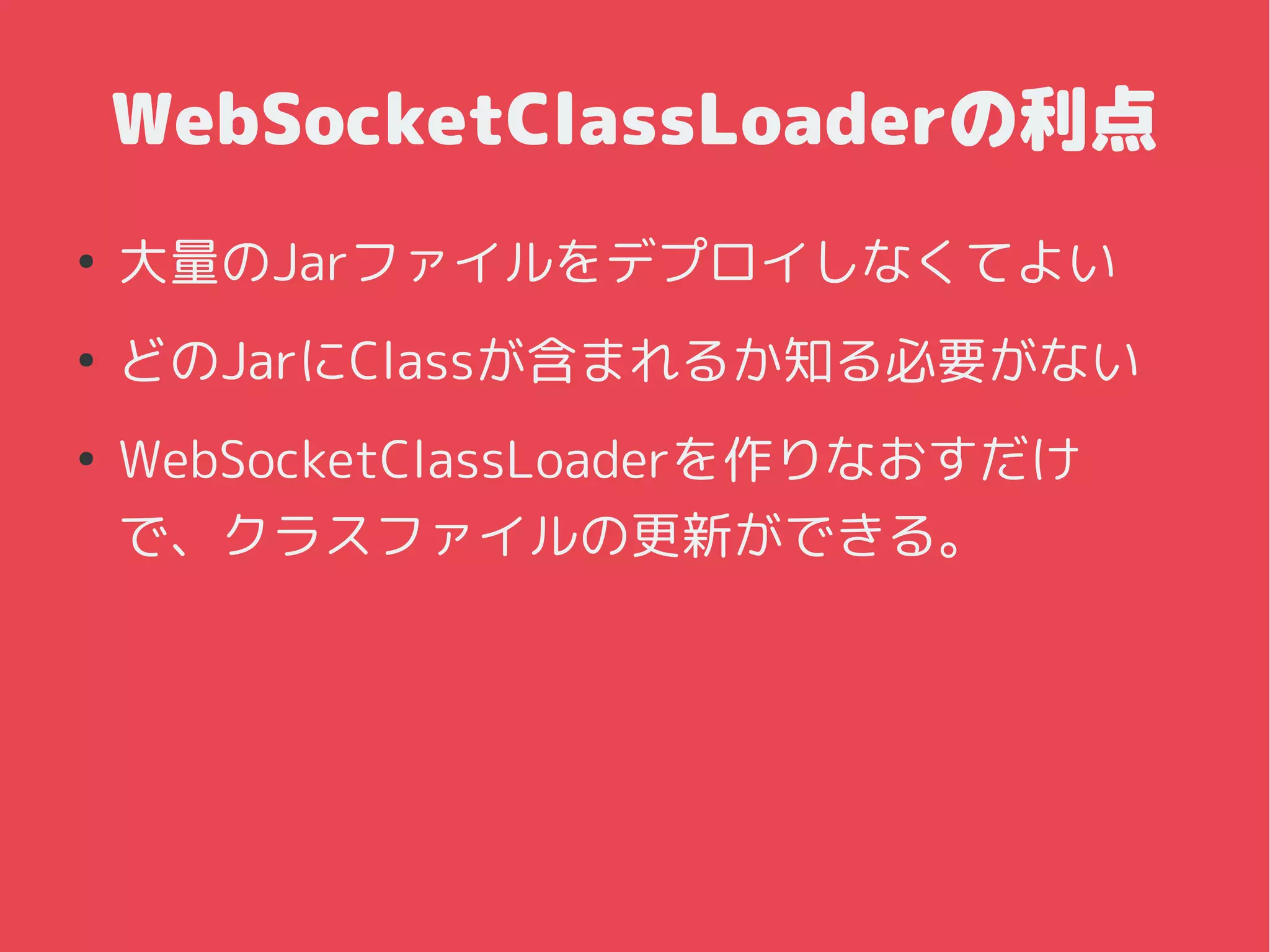 WebSocketClassLoaderの利点
●
大量のJarファイルをデプロイしなくてよい
●
どのJarにClassが含まれるか知る必要がない
●
WebSocketClassLoaderを作りなおすだけ
で、クラスファイルの更新ができる。
 
