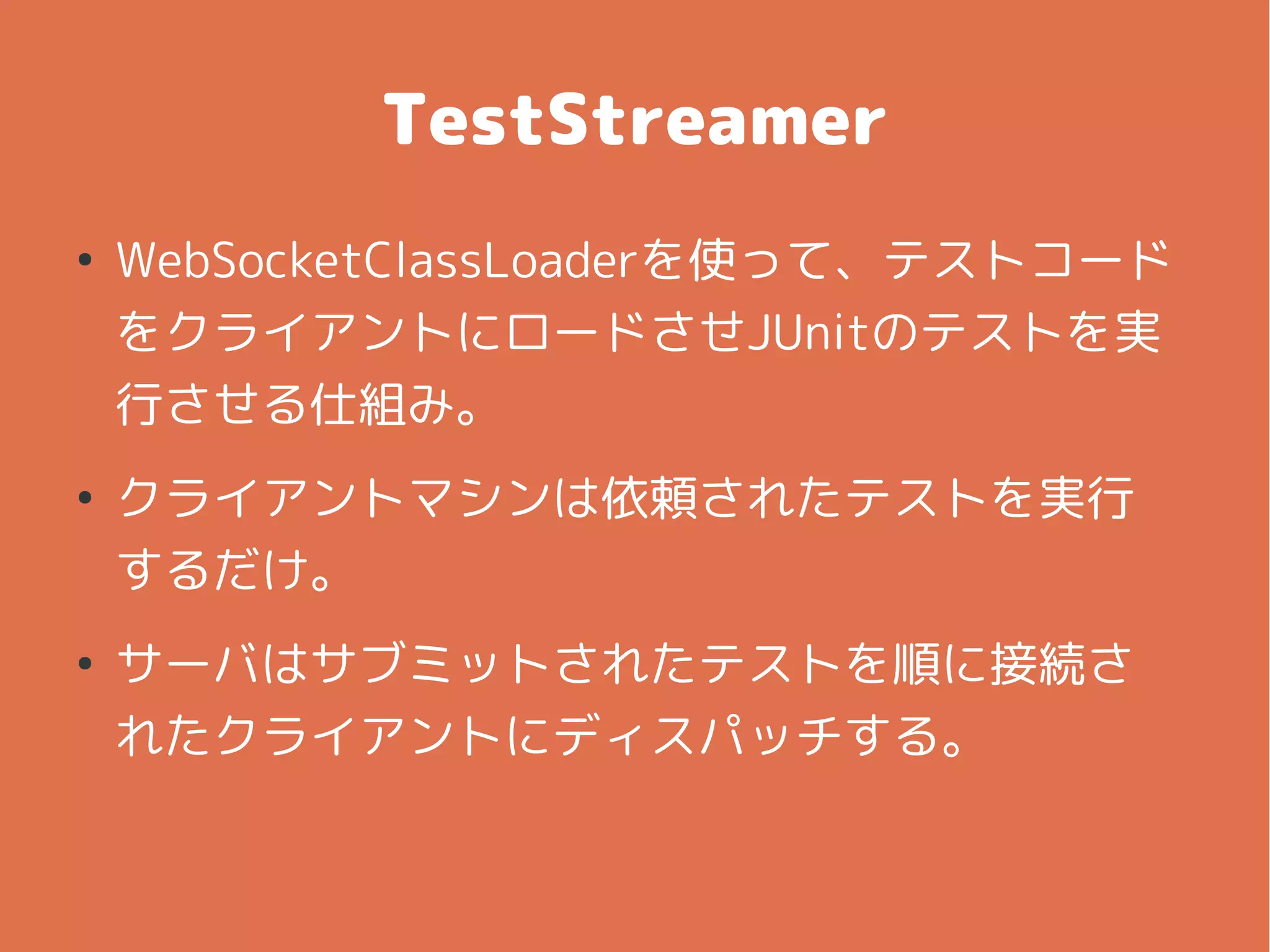 TestStreamer
●
WebSocketClassLoaderを使って、テストコード
をクライアントにロードさせJUnitのテストを実
行させる仕組み。
●
クライアントマシンは依頼されたテストを実行
するだけ。
●
サーバはサブミットされたテストを順に接続さ
れたクライアントにディスパッチする。
 