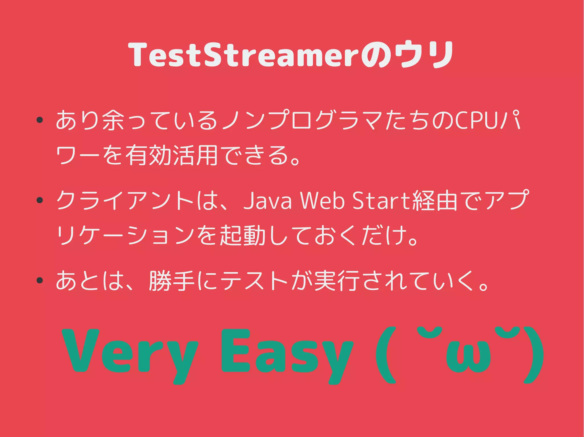 TestStreamerのウリ
●
あり余っているノンプログラマたちのCPUパ
ワーを有効活用できる。
●
クライアントは、Java Web Start経由でアプ
リケーションを起動しておくだけ。
●
あとは、勝手にテストが実行されていく。
Very Easy ( ˘ω˘)
 