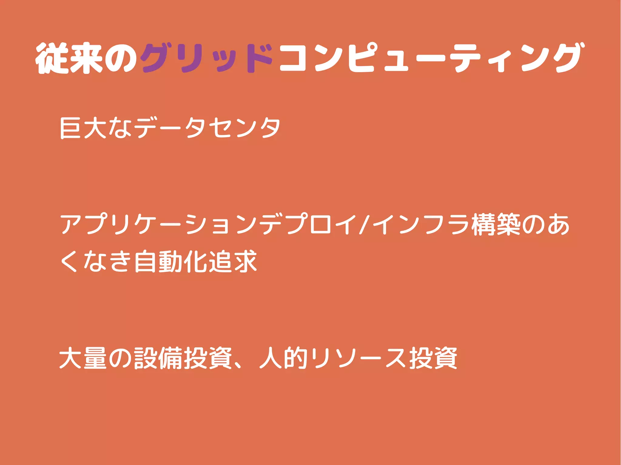 従来のグリッドコンピューティング
巨大なデータセンタ
アプリケーションデプロイ/インフラ構築のあ
くなき自動化追求
大量の設備投資、人的リソース投資
 