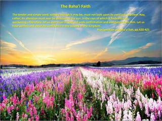 The Baha’i Faith 
The tender and simple seed, solitary though it may be, must not look upon its own lack of power. Nay, 
rather, its attention must ever be directed to the sun, in the rays of which it finds life and 
quickening...Therefore, let us ever trust in God and seek confirmation and assistance from Him. Let us 
have perfect and absolute confidence in the bounty of the Kingdom. 
Proclamation of Baha’u’llah, pp.420-421 
 