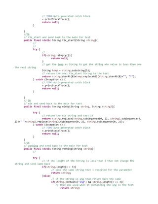 // TODO Auto-generated catch block
e.printStackTrace();
return null;
}
}
//Ok
// fix_start and send back to the main for test
public final static String fix_start(String string){
//
//
try {
//
if(string.isEmpty()){
return null;
}
// get the temp as String to get the string who value is less than one
the real string
String temp = string.substring(1);
// return the real fix_start String to the test
return string.charAt(0)+temp.replaceAll(string.charAt(0)+"", "*");
} catch (Exception e) {
// TODO Auto-generated catch block
e.printStackTrace();
return null;
}
}
// Ok
// mix and send back to the main for test
public final static String mixUp(String string, String string2){
try {
// return the mix string and test it
return string.replace(string.subSequence(0, 2), string2.subSequence(0,
2))+" "+string2.replace(string2.subSequence(0, 2), string.subSequence(0, 2));
} catch (Exception e) {
// TODO Auto-generated catch block
e.printStackTrace();
return null;
}
}
//Ok
// verbing and send back to the main for test
public final static String verbing(String string){
//
try {
// if the length of the String is less than 3 than not change the
string and send same back
if(string.length() < 3){
// send the same string that i received for the parameter
return string;
}else{
// if the string is ing than return back the same
if(string.contains("ing") && string.length() == 3){
// this one used when it containing the ing in the text
return string;
 
