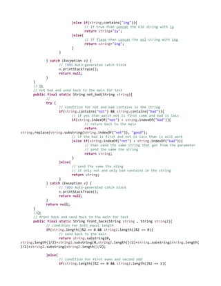 }else if(string.contains("ing")){
// if true than concat the old string with ly
return string+"ly";
}else{
// if flase than concat the onl string with ing
return string+"ing";
}
}
} catch (Exception e) {
// TODO Auto-generated catch block
e.printStackTrace();
return null;
}
}
// Ok
// not bad and send back to the main for test
public final static String not_bad(String string){
//
try {
// condition for not and bad contains in the string
if(string.contains("not") && string.contains("bad")){
// if yes than watch not is first come and bad is lass
if(string.indexOf("not") < string.indexOf("bad")){
// return back to the main
return
string.replace(string.substring(string.indexOf("not")), "good");
// if the bad is first and not is lass than is will work
}else if(string.indexOf("not") > string.indexOf("bad")){
// than send the same string that get from the parameter
// send the same the string
return string;
}
}else{
// send the same the sting
// if only not and only bad contains in the string
return string;
}
} catch (Exception e) {
// TODO Auto-generated catch block
e.printStackTrace();
return null;
}
return null;
}
//Ok
// front back and send back to the main for test
public final static String front_back(String string , String string2){
// condition for both equal length
if(string.length()%2 == 0 && string2.length()%2 == 0){
// send back to the main
return string.substring(0,
string.length()/2)+string2.substring(0,string2.length()/2)+string.substring(string.length(
)/2)+string2.substring(string2.length()/2);
}else{
// condition for first even and second odd
if(string.length()%2 == 0 && string2.length()%2 == 1){
 