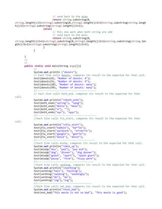 // send back to the mian
return string.substring(0,
string.length()/2)+string2.substring(0,string2.length()/2+1)+string.substring(string.lengt
h()/2)+string2.substring(string2.length()/2+1);
}else{
// this one work when both string are odd
// send back to the main
return string.substring(0,
string.length()/2+1)+string2.substring(0,string2.length()/2+1)+string.substring(string.len
gth()/2+1)+string2.substring(string2.length()/2+1);
}
}
}
//
//
public static void main(String args[]){
//
System.out.println ("donuts");
// Each line calls donuts, compares its result to the expected for that call.
test(donuts(4), "Number of donuts: 4");
test(donuts(9), "Number of donuts: 9");
test(donuts(10), "Number of donuts: many");
test(donuts(99), "Number of donuts: many");
//-----------------------------------------
// Each line calls both_end, compares its result to the expected for that
call.
System.out.println("nboth_ends");
test(both_ends("spring"), "spng");
test(both_ends("Hello"), "Helo");
test(both_ends("a"), "");
test(both_ends("xyz"), "xyyz");
//-----------------------------------------
//Each line calls fix_start, compares its result to the expected for that
call.
System.out.println("nfix_start");
test(fix_start("babble"), "ba**le");
test(fix_start("aardvark"), "a*rdv*rk");
test(fix_start("google"), "goo*le");
test(fix_start("donut"), "donut");
//----------------------------------------
//Each line calls mixUp, compares its result to the expected for that call.
System.out.println("nmix_up");
test(mixUp("mix", "pod"), "pox mid");
test(mixUp("dog", "dinner"), "dig donner");
test(mixUp("gnash", "sport"), "spash gnort");
test(mixUp("pezzy", "firm"), "fizzy perm");
//---------------------------------------
//Each line calls verbing, compares its result to the expected for that call.
System.out.println("nverbing");
test(verbing("hail"), "hailing");
test(verbing("swiming"), "swimingly");
test(verbing("do"), "do");
test(verbing("ing"),"ing");
//--------------------------------------
//Each line calls not_bad, compares its result to the expected for that call.
System.out.println("nnot_bad");
test(not_bad("This movie is not so bad"), "This movie is good");
 