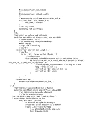 Collections.sort(array_with_xs,null);
//
Collections.sort(array_without_xs,null);
//
// know Combine the both array,s into the array_with_xs
for (Object object : array_without_xs ) {
array_with_xs.add(object);
}
// send array for test
return array_with_xs.toString();
}
// Ok
// test the sort_last and send back to the main
public final static Object sort_last(Object array_sort_last_1[][]){
// Method work only Integer
// get the temp array for single index change
Object temp1[];
// loop's work like a sort-ing
// outer-loop
for(int i = 0; i < array_sort_last_1.length-1; i++) {
// inner-loop
for (int j = i+1; j < array_sort_last_1.length; j++) {
// condition watch
// (Integer) casting required to convert the object element into the Integer
if(((Integer) array_sort_last_1[i][array_sort_last_1[i].length-1] > (Integer)
array_sort_last_1[j][array_sort_last_1[j].length-1])){
// sewap_ing apply_ing on the address of the array not on item
temp1 = array_sort_last_1[i];
array_sort_last_1[i] = array_sort_last_1[j];
array_sort_last_1[j] = temp1;
}
}
}
// send array for test
return Arrays.deepToString(array_sort_last_1);
}
// Ok
// test the remove_adjacent and send back to the main
public final static Object remove_adjacent(Object r_adjacent[]){
// get the temp array and pass the all element
// of the first array into the temp
ArrayList<Object> temp_Array = new ArrayList<Object>();
// loop used to get the single item at one time
for (Object object : r_adjacent) {
// if it contains the object into the array it
//become false and not item more add to the temp
if(!(temp_Array.contains(object))){
// add teh single object to the temp_Array
temp_Array.add(object);
 