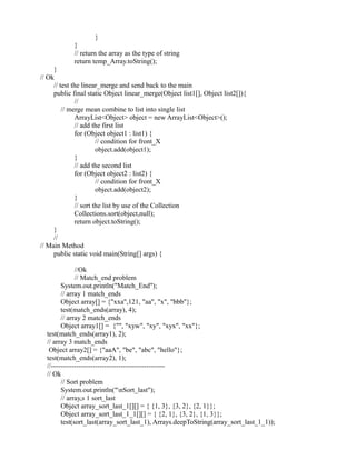}
}
// return the array as the type of string
return temp_Array.toString();
}
// Ok
// test the linear_merge and send back to the main
public final static Object linear_merge(Object list1[], Object list2[]){
//
// merge mean combine to list into single list
ArrayList<Object> object = new ArrayList<Object>();
// add the first list
for (Object object1 : list1) {
// condition for front_X
object.add(object1);
}
// add the second list
for (Object object2 : list2) {
// condition for front_X
object.add(object2);
}
// sort the list by use of the Collection
Collections.sort(object,null);
return object.toString();
}
//
// Main Method
public static void main(String[] args) {
//Ok
// Match_end problem
System.out.println("Match_End");
// array 1 match_ends
Object array[] = {"xxa",121, "aa", "x", "bbb"};
test(match_ends(array), 4);
// array 2 match_ends
Object array1[] = {"", "xyw", "xy", "xyx", "xx"};
test(match_ends(array1), 2);
// array 3 match_ends
Object array2[] = {"aaA", "be", "abc", "hello"};
test(match_ends(array2), 1);
//-------------------------------------------------
// Ok
// Sort problem
System.out.println("nSort_last");
// array,s 1 sort_last
Object array_sort_last_1[][] = { {1, 3}, {3, 2}, {2, 1}};
Object array_sort_last_1_1[][] = { {2, 1}, {3, 2}, {1, 3}};
test(sort_last(array_sort_last_1), Arrays.deepToString(array_sort_last_1_1));
 