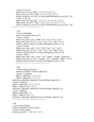 // array,s 2 sort_last
Object array_sort_last_2[][] = {{2, 3},{1, 2},{3, 1}};
Object array_sort_last_2_2[][] = {{3, 1}, {1, 2}, {2, 3}};
test(sort_last(array_sort_last_2), Arrays.deepToString(array_sort_last_2_2));
// array,s 3 sort_last
Object array_sort_last_3[][] = {{1, 7}, {1, 3}, {3, 4, 5}, {2, 2}};
Object array_sort_last_3_3[][] = {{2, 2}, {1, 3}, {3, 4, 5}, {1, 7}};
test(sort_last(array_sort_last_3), Arrays.deepToString(array_sort_last_3_3));
//-------------------------------------------------
// Ok
// Front_end problem
System.out.println("nFront_X");
// array,s 1 front-x
Object array_front_x1[] = {"bbb", "ccc", "axx", "xzz", "xaa"};
Object array_front_x1_1[] = {"xaa", "xzz", "axx", "bbb", "ccc"};
test(front_x(array_front_x1), Arrays.toString(array_front_x1_1));
// array,s 2 front-x
Object array_front_x2[] = {"ccc", "bbb", "aaa", "xcc", "xaa"};
Object array_front_x2_2[] = {"xaa", "xcc", "aaa", "bbb", "ccc"};
test(front_x(array_front_x2), Arrays.toString(array_front_x2_2));
// array,s 3 front-3
Object array_front_x3[] = {"mix", "xyz", "apple", "xanadu", "aardvark"};
Object array_front_x3_3[] = {"xanadu", "xyz", "aardvark", "apple", "mix"};
test(front_x(array_front_x3), Arrays.toString(array_front_x3_3));
//----------------------------------------------------
// Ok
// Remove adjacent problem
System.out.println( "nremove_adjacent");
// array,s 1 r_adjacent
Object r_adjacent[] = {1, 2, 2, 3};
Object r_adjacent1[] = {1, 2, 3};
test(remove_adjacent(r_adjacent), Arrays.toString(r_adjacent1));
// array,s 2 adjacent
Object r_adjacent2[] = {2, 2, 3, 3, 3};
Object r_adjacent2_2[] = {2, 3};
test(remove_adjacent(r_adjacent2), Arrays.toString(r_adjacent2_2));
// array,s 3 adjacent
Object r_adjacent3[] = {};
Object r_adjacent3_3[] = {};
test(remove_adjacent(r_adjacent3), Arrays.toString(r_adjacent3_3));
//----------------------------------------------------
// Ok
// linear merge Problem
System.out.println("nlinear_merge");
// array,s 1 linear_merge
Object temp_list1[] = {"aa", "xx", "zz"};
 