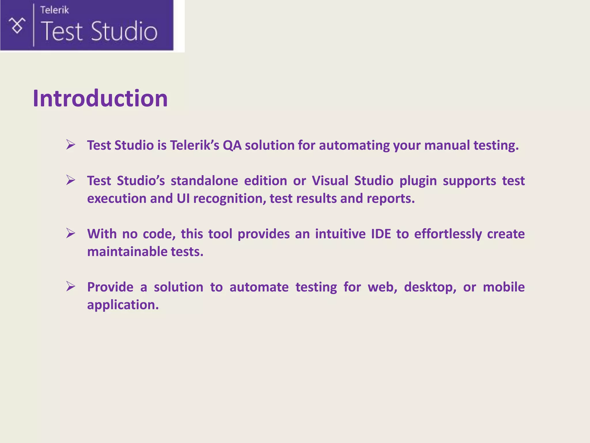 Introduction
 Test Studio is Telerik’s QA solution for automating your manual testing.
 Test Studio’s standalone edition or Visual Studio plugin supports test
execution and UI recognition, test results and reports.
 With no code, this tool provides an intuitive IDE to effortlessly create
maintainable tests.
 Provide a solution to automate testing for web, desktop, or mobile
application.

 