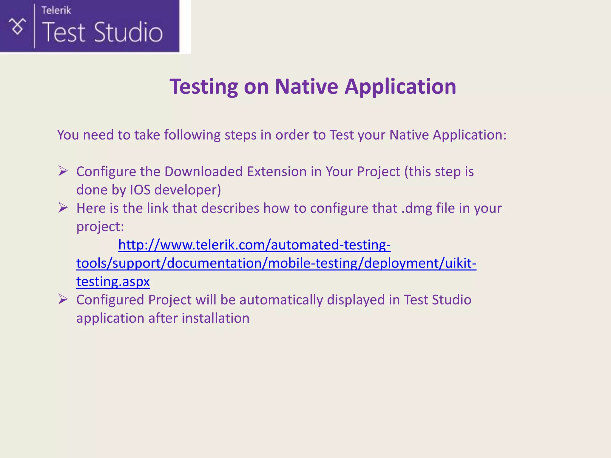 Testing on Native Application
You need to take following steps in order to Test your Native Application:
 Configure the Downloaded Extension in Your Project (this step is
done by IOS developer)
 Here is the link that describes how to configure that .dmg file in your
project:
http://www.telerik.com/automated-testingtools/support/documentation/mobile-testing/deployment/uikittesting.aspx
 Configured Project will be automatically displayed in Test Studio
application after installation

 