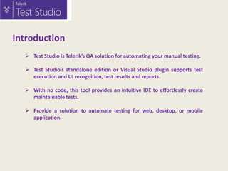 Introduction
 Test Studio is Telerik’s QA solution for automating your manual testing.
 Test Studio’s standalone edition or Visual Studio plugin supports test
execution and UI recognition, test results and reports.
 With no code, this tool provides an intuitive IDE to effortlessly create
maintainable tests.
 Provide a solution to automate testing for web, desktop, or mobile
application.

 
