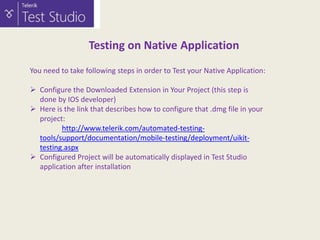 Testing on Native Application
You need to take following steps in order to Test your Native Application:
 Configure the Downloaded Extension in Your Project (this step is
done by IOS developer)
 Here is the link that describes how to configure that .dmg file in your
project:
http://www.telerik.com/automated-testingtools/support/documentation/mobile-testing/deployment/uikittesting.aspx
 Configured Project will be automatically displayed in Test Studio
application after installation

 