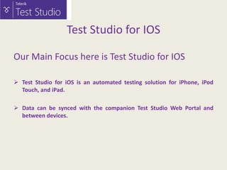 Test Studio for IOS
Our Main Focus here is Test Studio for IOS
 Test Studio for iOS is an automated testing solution for iPhone, iPod
Touch, and iPad.
 Data can be synced with the companion Test Studio Web Portal and
between devices.

 