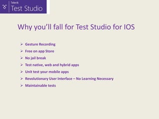 Why you’ll fall for Test Studio for IOS
 Gesture Recording
 Free on app Store
 No jail break
 Test native, web and hybrid apps
 Unit test your mobile apps
 Revolutionary User Interface – No Learning Necessary
 Maintainable tests

 