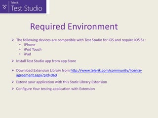 Required Environment
 The following devices are compatible with Test Studio for iOS and require iOS 5+:
• iPhone
• iPod Touch
• iPad
 Install Test Studio app from app Store
 Download Extension Library from http://www.telerik.com/community/licenseagreement.aspx?pId=969
 Extend your application with this Static Library Extension
 Configure Your testing application with Extension

 