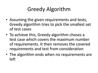 Greedy Algorithm
• Assuming the given requirements and tests,
Greedy algorithm tries to pick the smallest set
of test cases
• To achieve this, Greedy algorithm choses a
test case which covers the maximum number
of requirements. It then removes the covered
requirements and test from consideration
• The algorithm ends when no requirements are
left
 