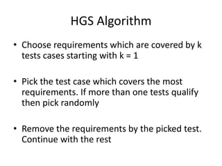 HGS Algorithm
• Choose requirements which are covered by k
tests cases starting with k = 1
• Pick the test case which covers the most
requirements. If more than one tests qualify
then pick randomly
• Remove the requirements by the picked test.
Continue with the rest
 