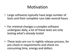 Motivation
• Large softwares typically have large number of
tests and their complete runs take several hours
• For minimal changes a complex software
undergoes daily, a lot of these tests are only
testing what’s already tested
• These tests are run in nightly release process, for
pre-check in requirements and check-ins
consuming time, energy and dollars
 